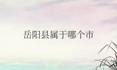 ​岳阳县属于哪个市管辖（隶属于湖南省岳阳市）